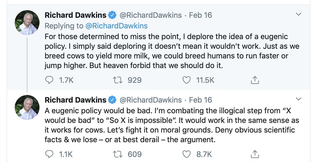 Tweet from Richard Dawkins stating: “For those determined to miss the point, I deplore the idea of a eugenic policy. I simply said deploring it doesn’t mean it wouldn’t work. Just as we breed cows to yield more milk, we could breed humans to run faster or jump higher. But heaven forbid that we should do it.” A second tweet stating: “A eugenic policy would be bad. I’m combating the illogical step from ‘X would be bad’ to ‘So X is impossible.’ It would work in the same sense it works for cows. Let’s fight it on moral grounds. Deny obvious scientific facts & we lose -- or at best derail -- the argument. 