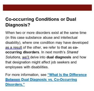 Co-occurring Conditions or Dual Diagnosis? When two or more disorders exist at the same time (in this case substance abuse and intellectual disability), where one condition may have developed as a result of the other, we refer to that as co-occurring disorders. In next month’s Shared Solutions, we’ll delve into dual diagnosis and how that designation might affect job seekers and employees with disabilities. For more information, see “What Is the Difference Between Dual Diagnosis vs. Co-Occurring Disorders.”